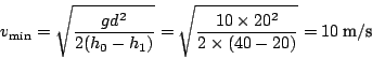 \begin{displaymath}
v_{\min}=\sqrt{\frac{gd^{2}}{2(h_{0}-h_{1})}}=\sqrt{\frac{10\times20^{2}}{2\times(40-20)}}=10\:\textnormal{m}/\textnormal{s}\end{displaymath}
