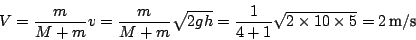 \begin{displaymath}
V=\frac{m}{M+m}v=\frac{m}{M+m}\sqrt{2gh}=\frac{1}{4+1}\sqrt{2\times10\times5}=2\,\textnormal{m}/\textnormal{s}\end{displaymath}